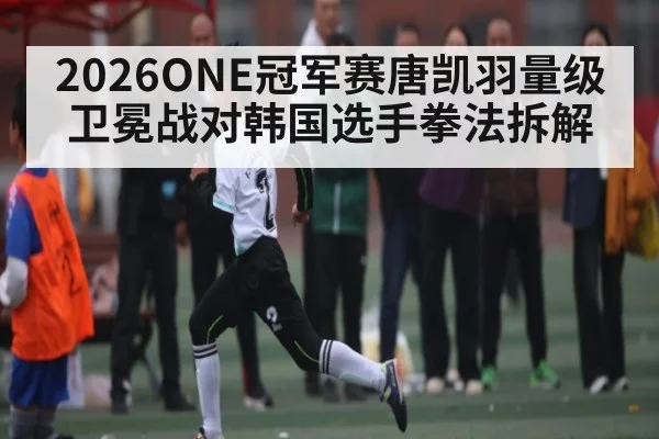 2026ONE冠军赛唐凯羽量级卫冕战对韩国选手拳法拆解