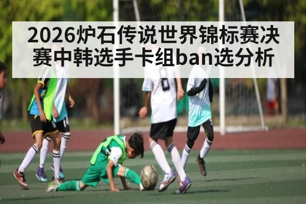 2026炉石传说世界锦标赛决赛中韩选手卡组ban选分析